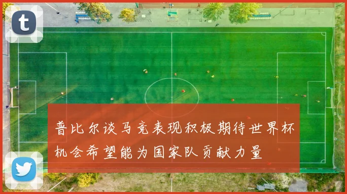 普比尔谈马竞表现积极期待世界杯机会希望能为国家队贡献力量