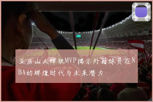 亚历山大蝉联MVP揭示外籍球员在NBA的辉煌时代与未来潜力