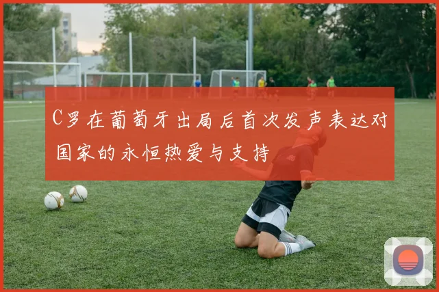 C罗在葡萄牙出局后首次发声表达对国家的永恒热爱与支持