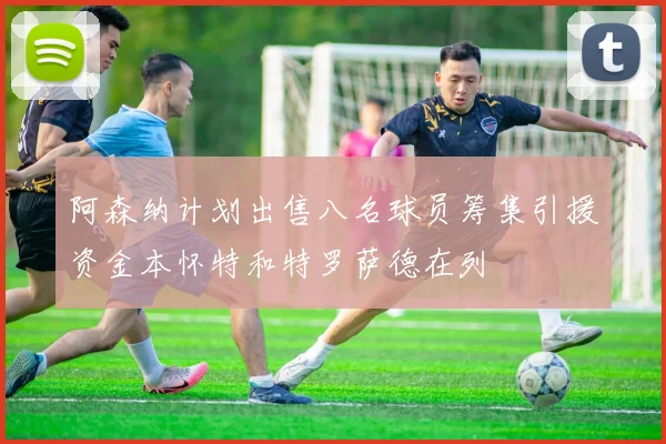 阿森纳计划出售八名球员筹集引援资金本怀特和特罗萨德在列
