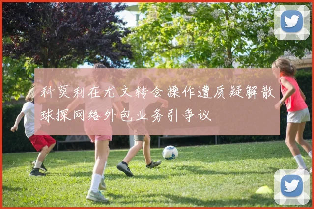 科莫利在尤文转会操作遭质疑解散球探网络外包业务引争议