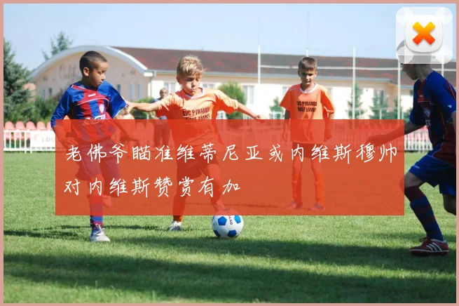 老佛爷瞄准维蒂尼亚或内维斯穆帅对内维斯赞赏有加