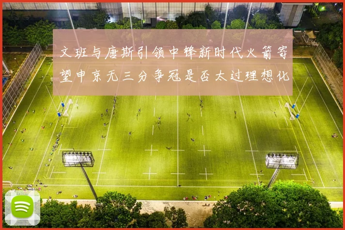 文班与唐斯引领中锋新时代火箭寄望申京无三分争冠是否太过理想化