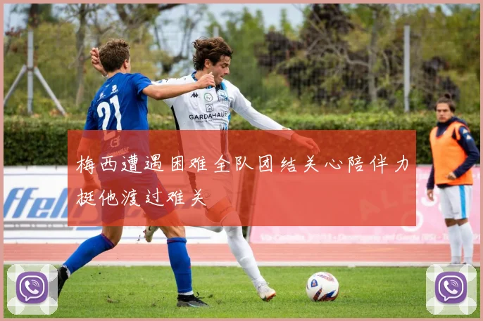 梅西遭遇困难全队团结关心陪伴力挺他渡过难关