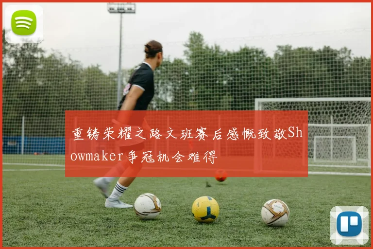 重铸荣耀之路文班赛后感慨致敬Showmaker争冠机会难得