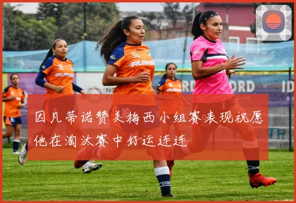 因凡蒂诺赞美梅西小组赛表现祝愿他在淘汰赛中好运连连