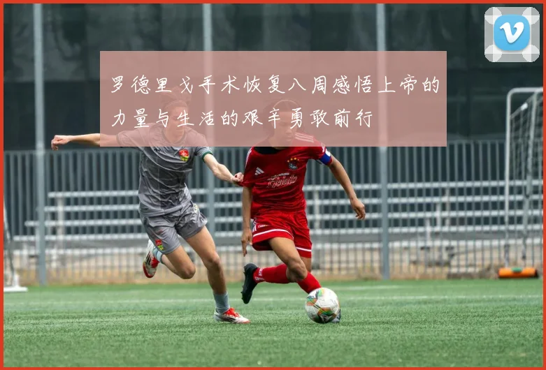 罗德里戈手术恢复八周感悟上帝的力量与生活的艰辛勇敢前行
